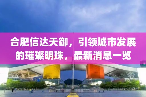 合肥信達(dá)天御，引領(lǐng)城市發(fā)展的璀璨明珠，最新消息一覽