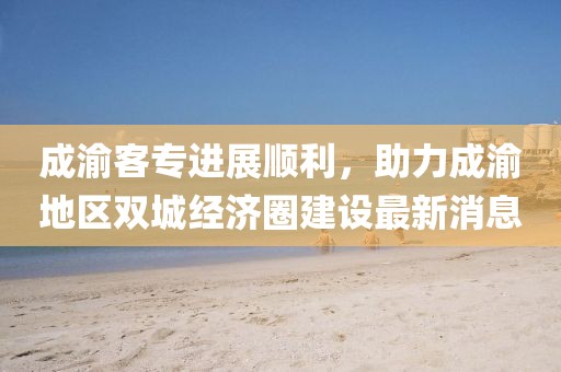 成渝客專進(jìn)展順利，助力成渝地區(qū)雙城經(jīng)濟(jì)圈建設(shè)最新消息