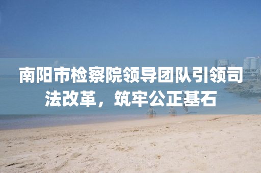 南陽市檢察院領(lǐng)導(dǎo)團(tuán)隊(duì)引領(lǐng)司法改革，筑牢公正基石