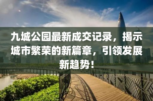 九城公園最新成交記錄，揭示城市繁榮的新篇章，引領(lǐng)發(fā)展新趨勢！