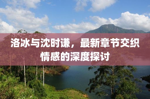 洛冰與沈時(shí)謙，最新章節(jié)交織情感的深度探討