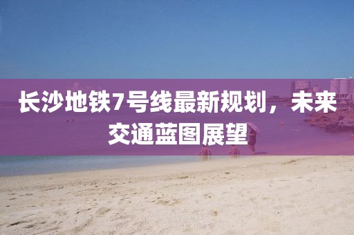 長(zhǎng)沙地鐵7號(hào)線最新規(guī)劃，未來(lái)交通藍(lán)圖展望