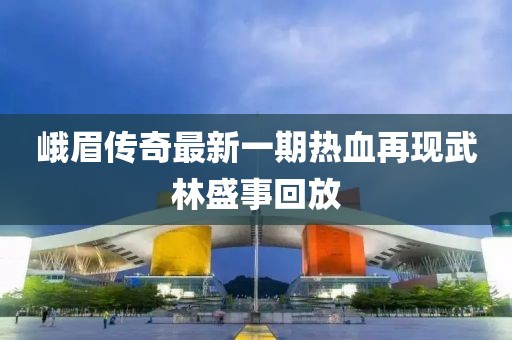 峨眉傳奇最新一期熱血再現(xiàn)武林盛事回放