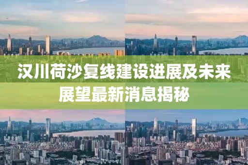 漢川荷沙復(fù)線建設(shè)進展及未來展望最新消息揭秘