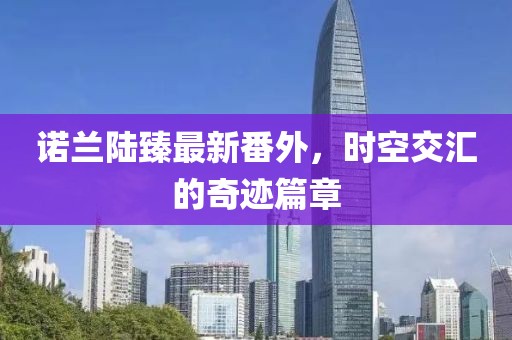 諾蘭陸臻最新番外，時(shí)空交匯的奇跡篇章