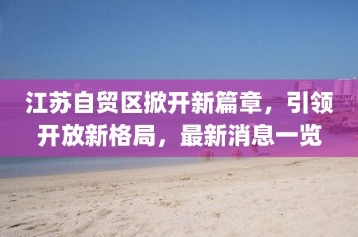江蘇自貿(mào)區(qū)掀開新篇章，引領(lǐng)開放新格局，最新消息一覽