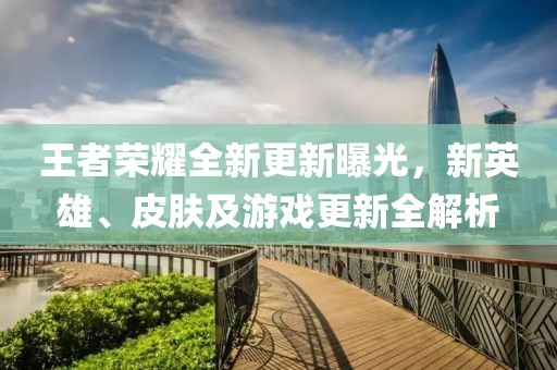 王者榮耀全新更新曝光，新英雄、皮膚及游戲更新全解析