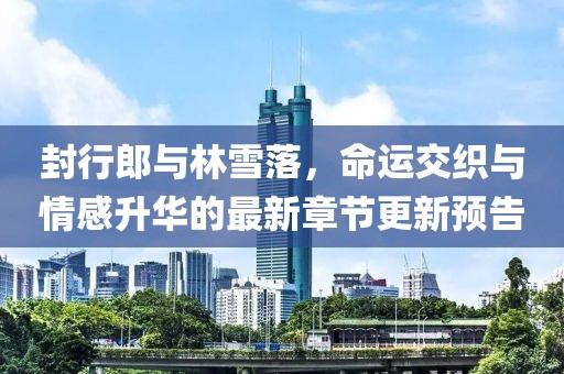 封行郎與林雪落，命運(yùn)交織與情感升華的最新章節(jié)更新預(yù)告