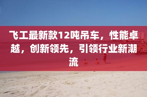 飛工最新款12噸吊車(chē)，性能卓越，創(chuàng)新領(lǐng)先，引領(lǐng)行業(yè)新潮流