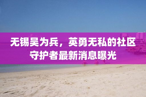 無錫吳為兵，英勇無私的社區(qū)守護(hù)者最新消息曝光