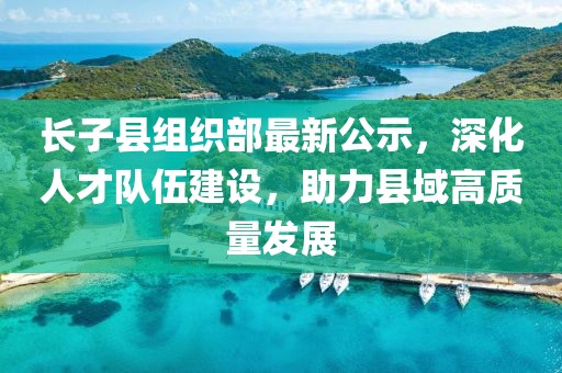 長子縣組織部最新公示，深化人才隊伍建設(shè)，助力縣域高質(zhì)量發(fā)展