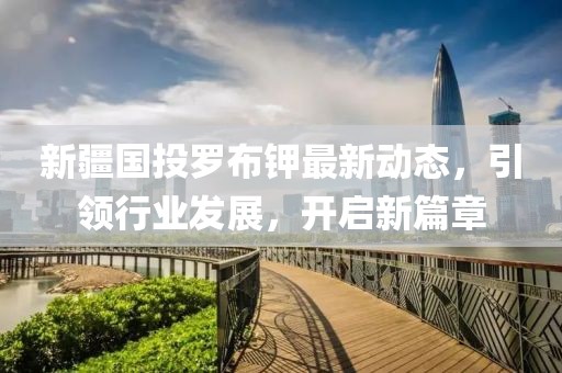 新疆國投羅布鉀最新動態(tài)，引領(lǐng)行業(yè)發(fā)展，開啟新篇章