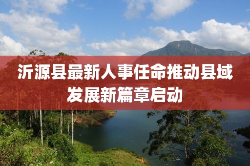 沂源縣最新人事任命推動縣域發(fā)展新篇章啟動