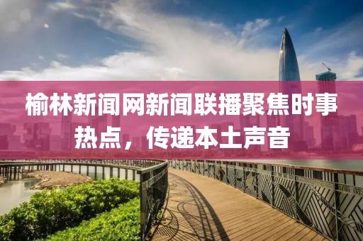榆林新聞網(wǎng)新聞聯(lián)播聚焦時(shí)事熱點(diǎn)，傳遞本土聲音