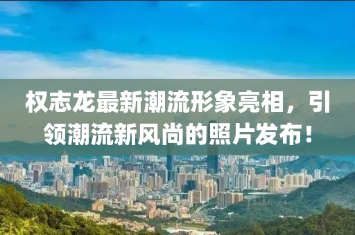 權(quán)志龍最新潮流形象亮相，引領(lǐng)潮流新風(fēng)尚的照片發(fā)布！
