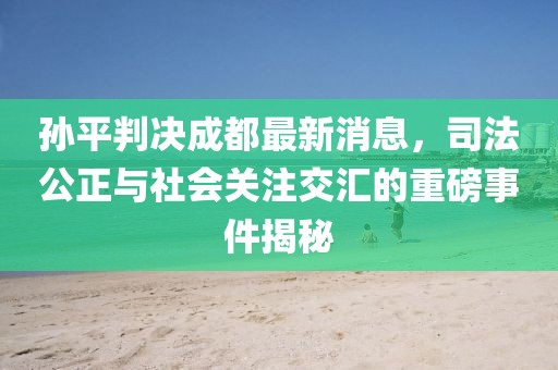 孫平判決成都最新消息，司法公正與社會(huì)關(guān)注交匯的重磅事件揭秘
