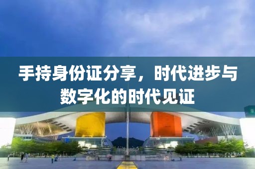手持身份證分享，時(shí)代進(jìn)步與數(shù)字化的時(shí)代見(jiàn)證