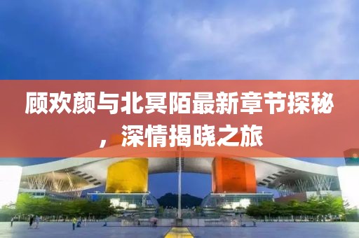 顧歡顏與北冥陌最新章節(jié)探秘，深情揭曉之旅