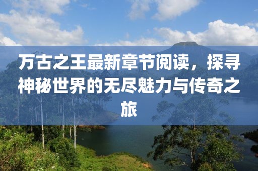 萬古之王最新章節(jié)閱讀，探尋神秘世界的無盡魅力與傳奇之旅