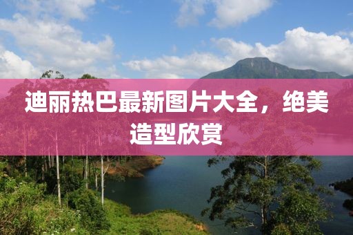 迪麗熱巴最新圖片大全，絕美造型欣賞