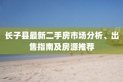 長子縣最新二手房市場(chǎng)分析、出售指南及房源推薦