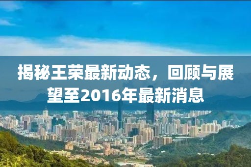 揭秘王榮最新動(dòng)態(tài)，回顧與展望至2016年最新消息