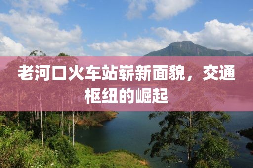 老河口火車站嶄新面貌，交通樞紐的崛起