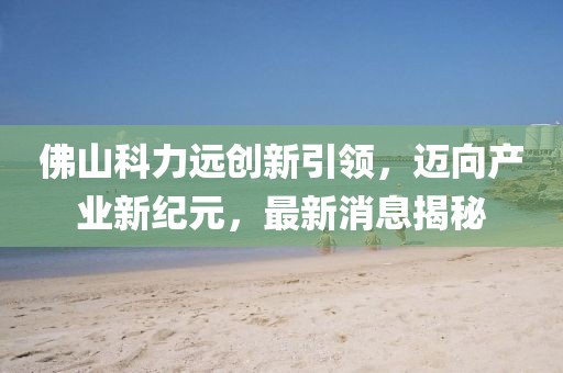 佛山科力遠(yuǎn)創(chuàng)新引領(lǐng)，邁向產(chǎn)業(yè)新紀(jì)元，最新消息揭秘