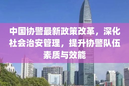 中國協(xié)警最新政策改革，深化社會(huì)治安管理，提升協(xié)警隊(duì)伍素質(zhì)與效能