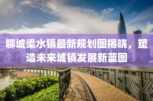 聊城梁水鎮(zhèn)最新規(guī)劃圖揭曉，塑造未來城鎮(zhèn)發(fā)展新藍(lán)圖