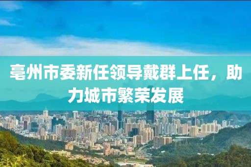 亳州市委新任領(lǐng)導(dǎo)戴群上任，助力城市繁榮發(fā)展