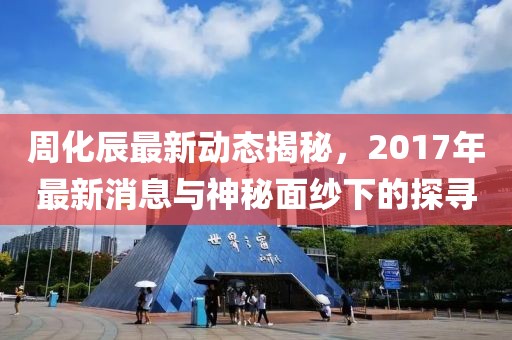 周化辰最新動態(tài)揭秘，2017年最新消息與神秘面紗下的探尋