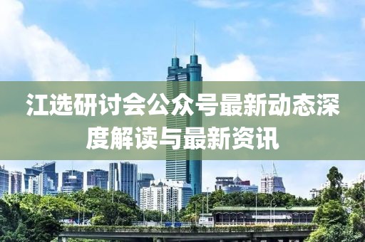江選研討會(huì)公眾號(hào)最新動(dòng)態(tài)深度解讀與最新資訊