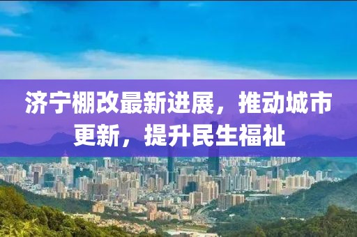 濟寧棚改最新進(jìn)展，推動城市更新，提升民生福祉