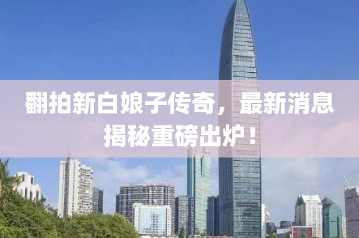 翻拍新白娘子傳奇，最新消息揭秘重磅出爐！