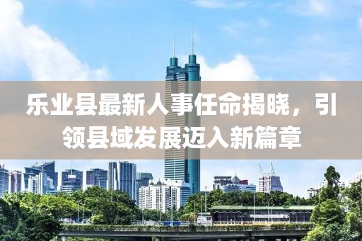 樂業(yè)縣最新人事任命揭曉，引領(lǐng)縣域發(fā)展邁入新篇章