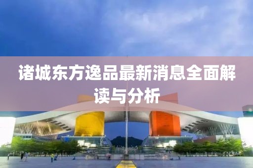 諸城東方逸品最新消息全面解讀與分析