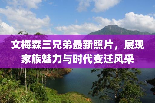 文梅森三兄弟最新照片，展現(xiàn)家族魅力與時(shí)代變遷風(fēng)采