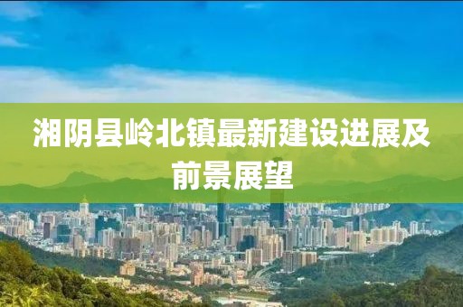 湘陰縣嶺北鎮(zhèn)最新建設(shè)進(jìn)展及前景展望