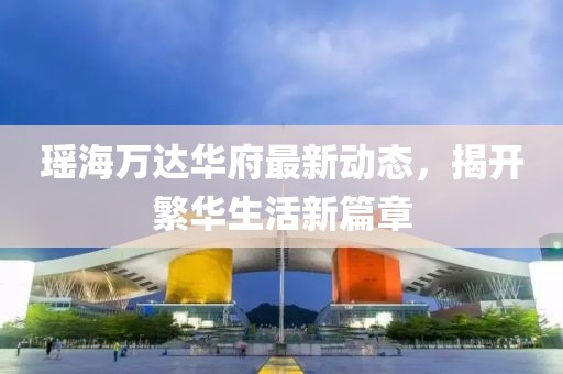 瑤海萬(wàn)達(dá)華府最新動(dòng)態(tài)，揭開(kāi)繁華生活新篇章